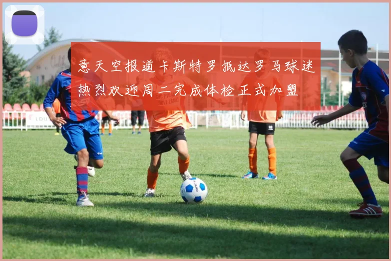 意天空报道卡斯特罗抵达罗马球迷热烈欢迎周二完成体检正式加盟